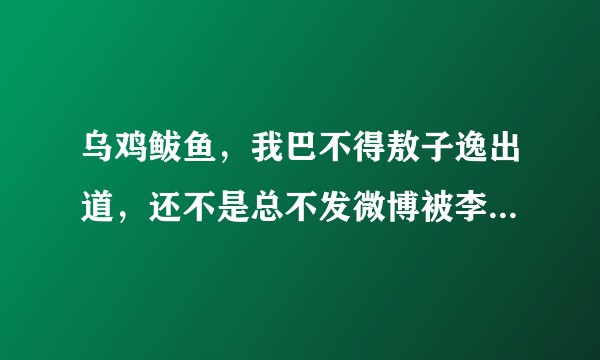 乌鸡鲅鱼，我巴不得敖子逸出道，还不是总不发微博被李飞气的，结果还要来这被一群傻逼气？？？