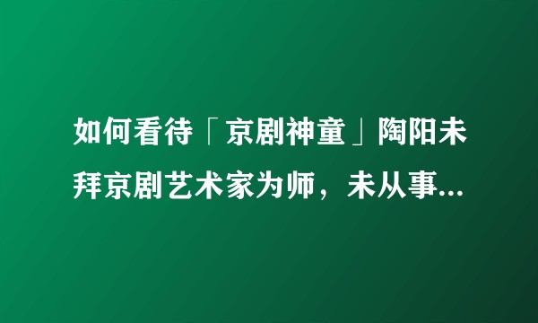 如何看待「京剧神童」陶阳未拜京剧艺术家为师，未从事京剧演绎职业？