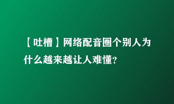 【吐槽】网络配音圈个别人为什么越来越让人难懂？