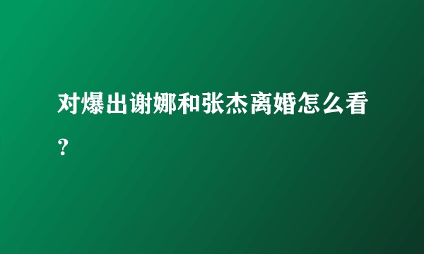 对爆出谢娜和张杰离婚怎么看？