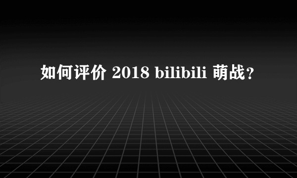 如何评价 2018 bilibili 萌战？