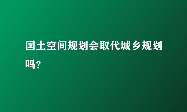 国土空间规划会取代城乡规划吗？