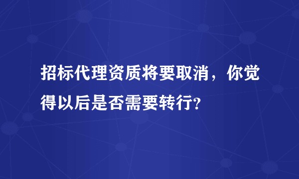 招标代理资质将要取消，你觉得以后是否需要转行？