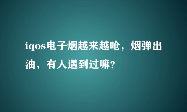 iqos电子烟越来越呛，烟弹出油，有人遇到过嘛？