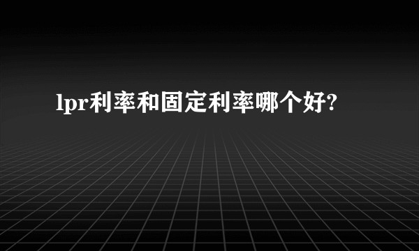 lpr利率和固定利率哪个好?