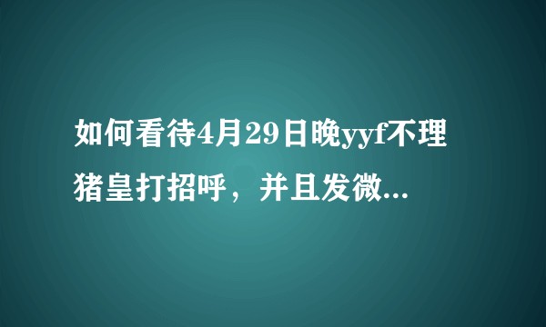 如何看待4月29日晚yyf不理猪皇打招呼，并且发微博点名？