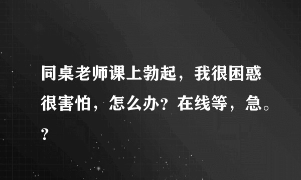 同桌老师课上勃起，我很困惑很害怕，怎么办？在线等，急。？