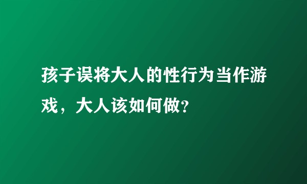 孩子误将大人的性行为当作游戏，大人该如何做？