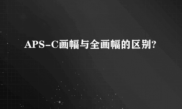 APS-C画幅与全画幅的区别?