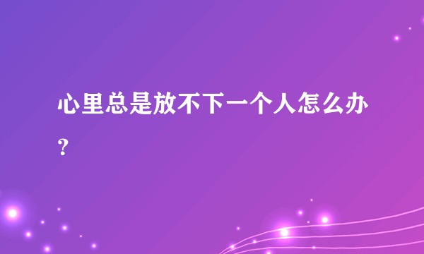 心里总是放不下一个人怎么办？