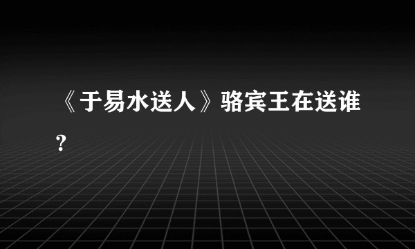 《于易水送人》骆宾王在送谁?