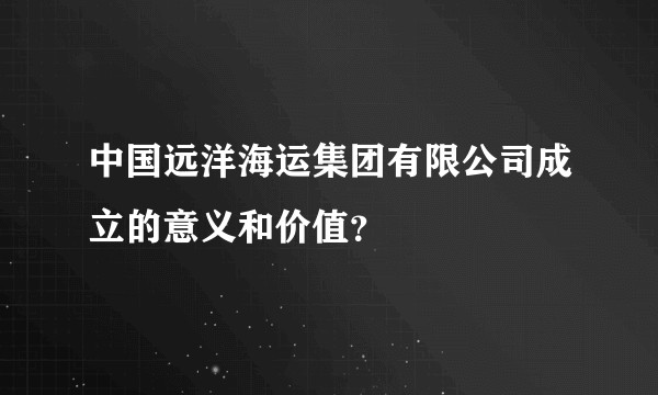 中国远洋海运集团有限公司成立的意义和价值？