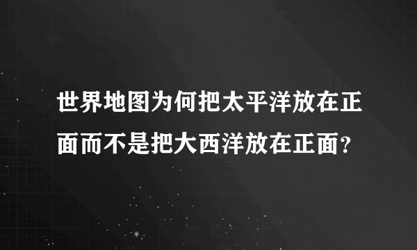 世界地图为何把太平洋放在正面而不是把大西洋放在正面？