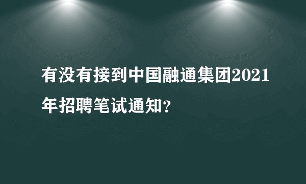 有没有接到中国融通集团2021年招聘笔试通知？