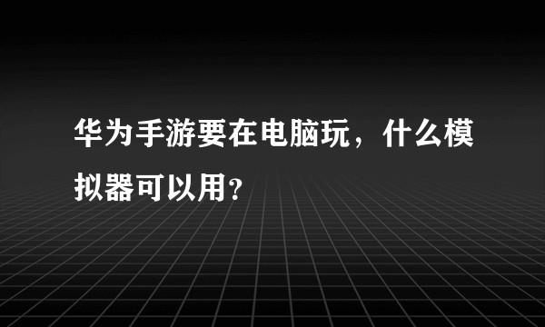 华为手游要在电脑玩，什么模拟器可以用？