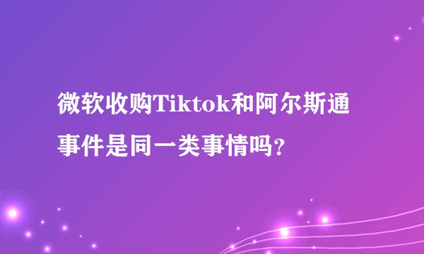 微软收购Tiktok和阿尔斯通事件是同一类事情吗？