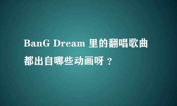 BanG Dream 里的翻唱歌曲都出自哪些动画呀 ？