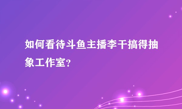 如何看待斗鱼主播李干搞得抽象工作室？