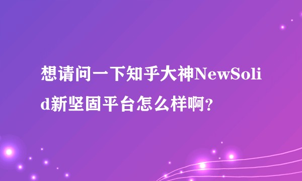 想请问一下知乎大神NewSolid新坚固平台怎么样啊？