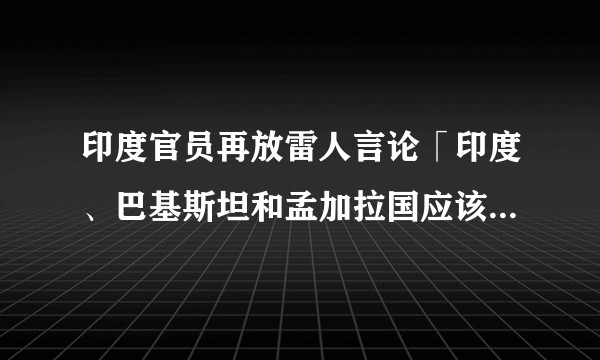 印度官员再放雷人言论「印度、巴基斯坦和孟加拉国应该合并为同一个国家」，您怎么看？
