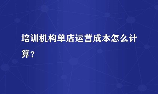 培训机构单店运营成本怎么计算？