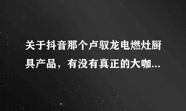 关于抖音那个卢驭龙电燃灶厨具产品，有没有真正的大咖在技术层面，还有真正有成熟产品前景上谈谈看法？