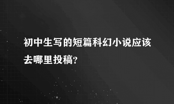 初中生写的短篇科幻小说应该去哪里投稿？