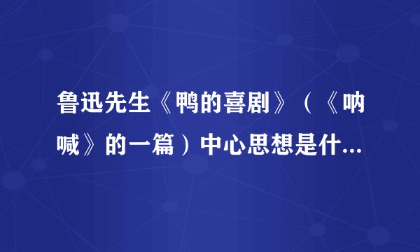 鲁迅先生《鸭的喜剧》（《呐喊》的一篇）中心思想是什么？求赏析。?