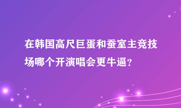 在韩国高尺巨蛋和蚕室主竞技场哪个开演唱会更牛逼？