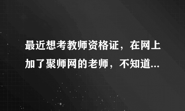 最近想考教师资格证，在网上加了聚师网的老师，不知道课程怎么样？