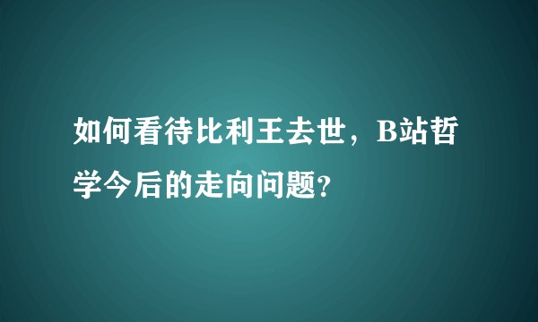 如何看待比利王去世，B站哲学今后的走向问题？