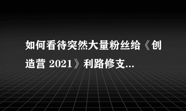 如何看待突然大量粉丝给《创造营 2021》利路修支持投票？