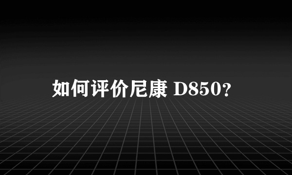 如何评价尼康 D850？