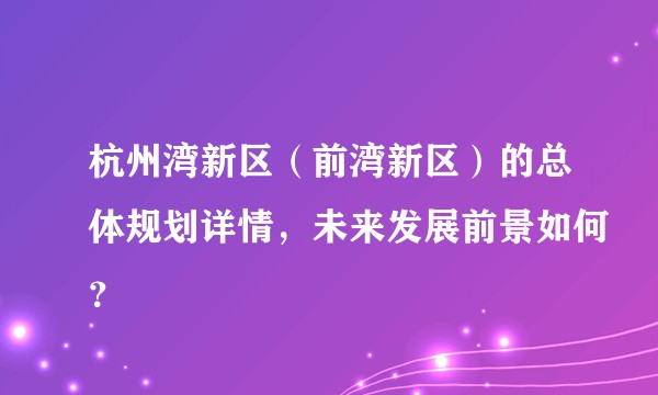 杭州湾新区(前湾新区)的总体规划详情,未来发展前景如何?
