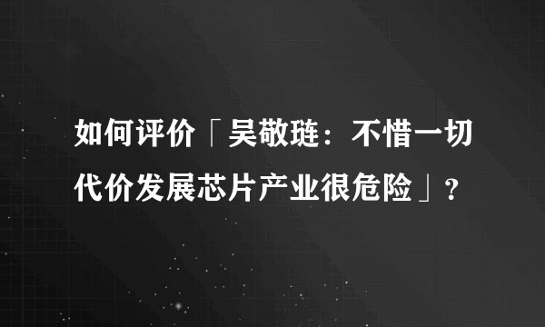 如何评价「吴敬琏：不惜一切代价发展芯片产业很危险」？