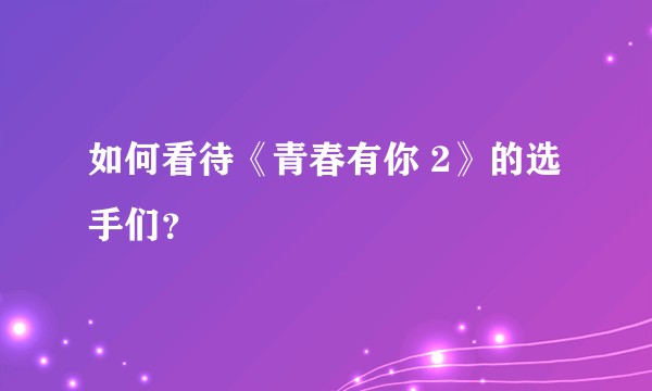 如何看待《青春有你 2》的选手们?