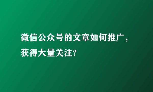 微信公众号的文章如何推广，获得大量关注?