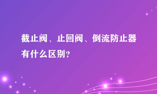 截止阀、止回阀、倒流防止器有什么区别？