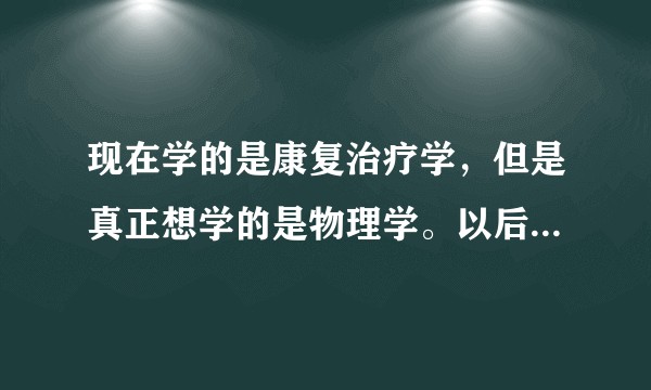 现在学的是康复治疗学，但是真正想学的是物理学。以后考研可以转成那个专业吗？这个专业以后考研可以考哪些？