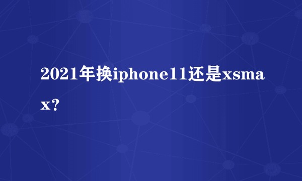 2021年换iphone11还是xsmax？