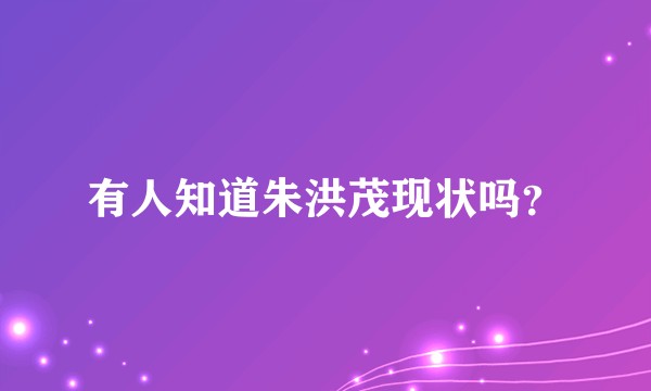 有人知道朱洪茂现状吗？