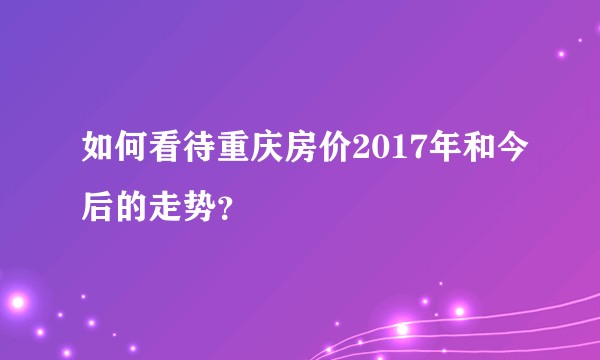 如何看待重庆房价2017年和今后的走势？