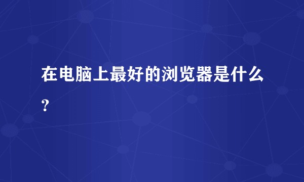 在电脑上最好的浏览器是什么？