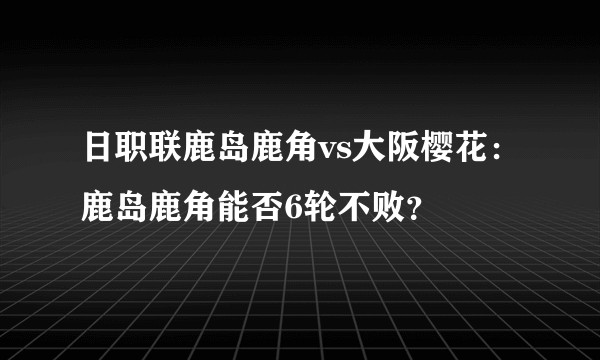 日职联鹿岛鹿角vs大阪樱花：鹿岛鹿角能否6轮不败？