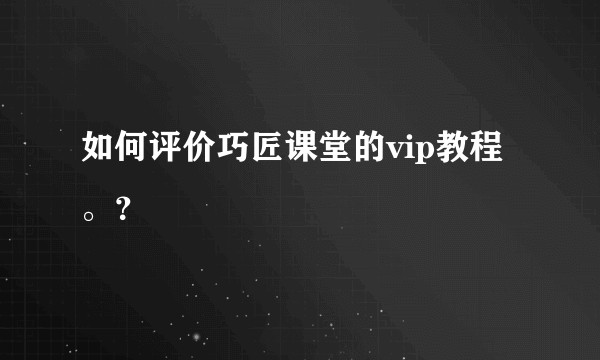 如何评价巧匠课堂的vip教程。？