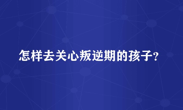 怎样去关心叛逆期的孩子？