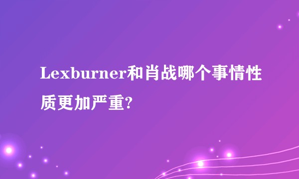 Lexburner和肖战哪个事情性质更加严重?