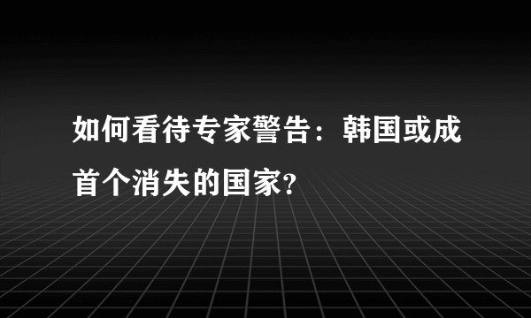如何看待专家警告：韩国或成首个消失的国家？