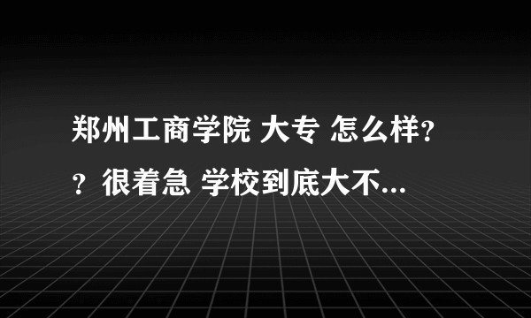 郑州工商学院 大专 怎么样？？很着急 学校到底大不大 教的怎么样 毕业呢？？？