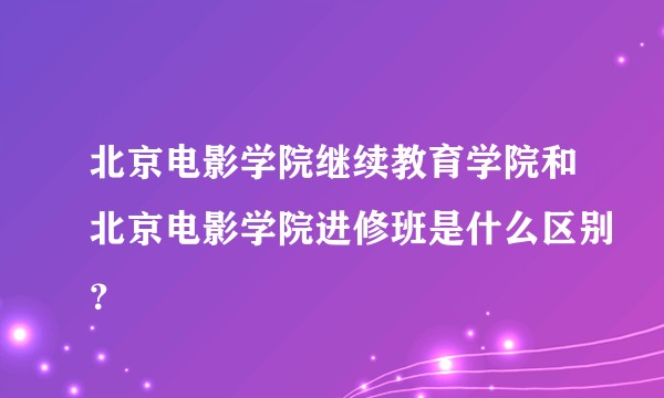 北京电影学院继续教育学院和北京电影学院进修班是什么区别？